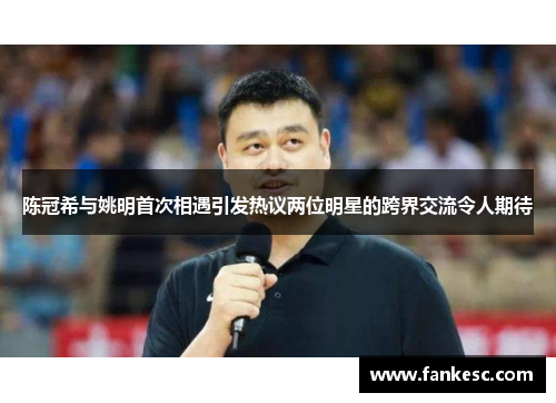 陈冠希与姚明首次相遇引发热议两位明星的跨界交流令人期待