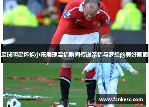 足球明星怀抱小孩展现温情瞬间传递亲情与梦想的美好画面
