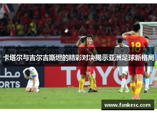 卡塔尔与吉尔吉斯坦的精彩对决揭示亚洲足球新格局